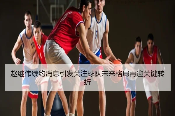 赵继伟续约消息引发关注球队未来格局再迎关键转折